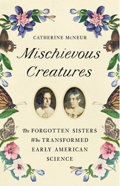 Mischievous Creatures: The Forgotten Sisters Who Transformed Early American Science - Catherine Mcneur