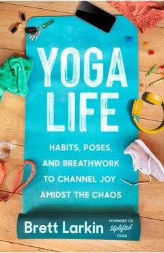Yoga Life: Habits, Poses, and Breathwork to Channel Joy Amidst the Chaos - Brett Larkin