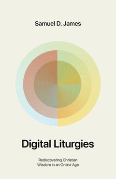 Digital Liturgies: Rediscovering Christian Wisdom in an Online Age - Samuel James