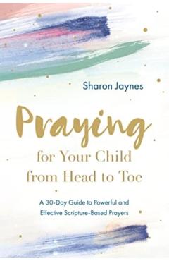 Praying for Your Child from Head to Toe: A 30-Day Guide to Powerful and Effective Scripture-Based Prayers - Sharon Jaynes