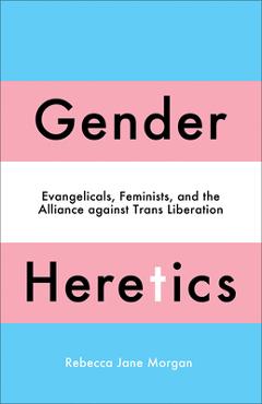 Gender Heretics: Evangelicals, Feminists, and the Alliance Against Trans Liberation - Rebecca Jane Morgan