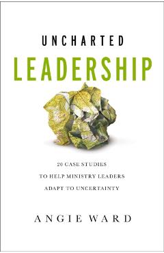 Uncharted Leadership: 20 Case Studies to Help Ministry Leaders Adapt to Uncertainty - Angie Ward