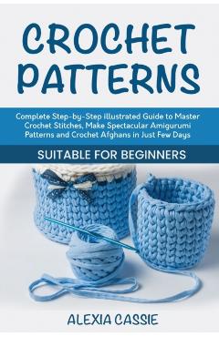 Crochet Patterns: Complete Step-by-Step illustrated Guide to Master Crochet Stitches, Make Spectacular Amigurumi Patterns and Crochet Af - Alexia Cassie