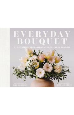 Everyday Bouquet: 52 Beautiful Arrangements for Every Season - Alex Vaughan