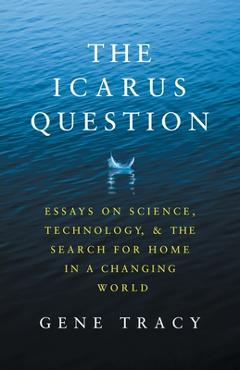The Icarus Question: Essays on Science, Technology, and the Search for Home in a Changing World - Gene Tracy