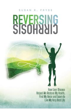 Reversing Cirrhosis: How Liver Disease Helped Me Restore My Health, Find My Voice and Learn to Live My Very Best Life