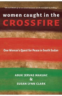 Women Caught in the Crossfire: One Woman\'s Quest for Peace in South Sudan - Abuk Jervas Makuac