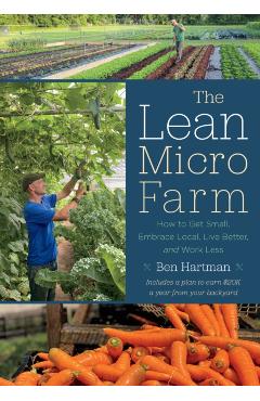 The Lean Micro Farm: How to Get Small, Embrace Local, Live Better, and Work Less - Ben Hartman