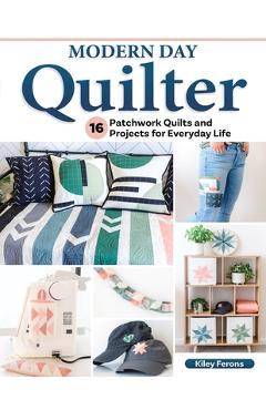 Modern Day Quilter: 17 Patchwork Quilts and Projects for Everyday Life - Kiley Ferons