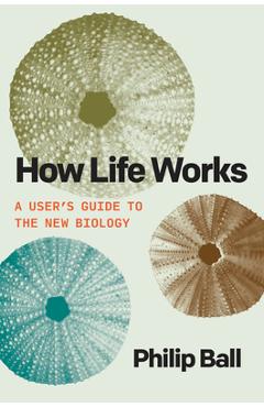 How Life Works: A User\'s Guide to the New Biology - Philip Ball