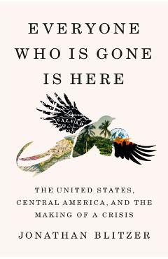 Everyone Who Is Gone Is Here: The United States, Central America, and the Making of a Crisis - Jonathan Blitzer