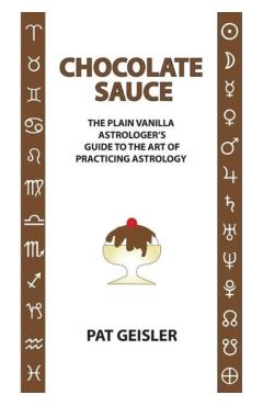 Chocolate Sauce: The Plain Vanilla Astrologer\'s Guide to the Art of Practicing Astrology - Pat Geisler