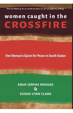 Women Caught in the Crossfire: One Woman\'s Quest for Peace in South Sudan - Abuk Jervas Makuac