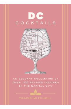 D.C. Cocktails: An Elegant Collection of Over 100 Recipes Inspired by the U.S. Capital - Travis Mitchell