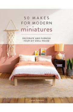 50 Makes for Modern Miniatures: Decorate and Furnish Your DIY Doll House - Chelsea Andersson
