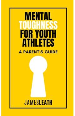 Mental Toughness for Youth Athletes: A Parent\'s Guide - James Leath