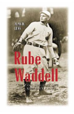 Rube Waddell: The Zany, Brilliant Life of a Strikeout Artist - Alan H. Levy