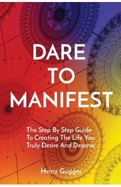 Dare to Manifest: The Step By Step Guide To Creating The Life You Truly Desire And Deserve - Heinz Gugger
