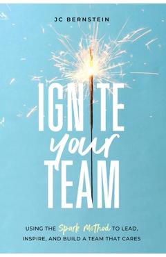 Ignite Your Team: Using the SPARK Method to Lead, Inspire, and Build a Team that Cares - Jc Bernstein