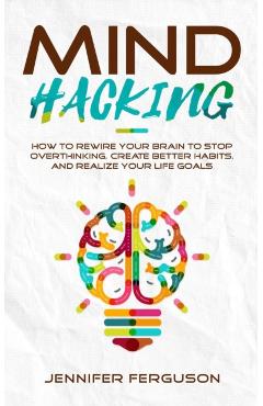 Mind Hacking: How To Rewire Your Brain To Stop Overthinking, Create Better Habits And Realize Your Life Goals - Jennifer Ferguson