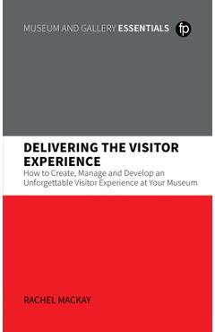 Delivering the Visitor Experience: How to Create, Manage and Develop an Unforgettable Visitor Experience at Your Museum - Rachel Mackay