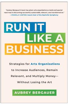 Run It Like a Business: Strategies for Arts Organizations to Increase Audiences, Remain Relevant, and Multiply Money--Without Losing the Art - Aubrey Bergauer