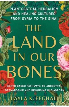 The Land in Our Bones: Plantcestral Herbalism and Healing Cultures from Syria to the Sinai--Earth-Based Pathways to Ancestral Stewardship and - Layla K. Feghali
