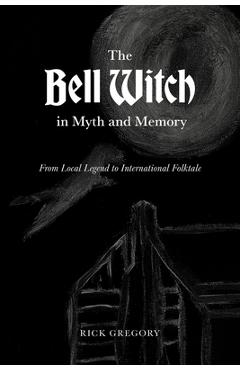 The Bell Witch in Myth and Memory: From Local Legend to International Folktale - Rick Gregory