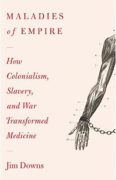 Maladies of Empire: How Colonialism, Slavery, and War Transformed Medicine - Jim Downs