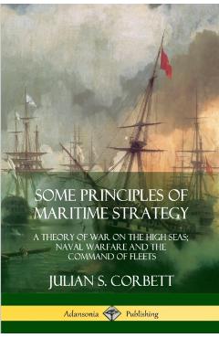 Some Principles of Maritime Strategy: A Theory of War on the High Seas; Naval Warfare and the Command of Fleets - Julian S. Corbett