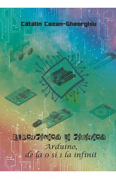 Electronica si Robotica. Arduino, de la 0 si 1 la infinit – Catalin Cazan-Gheorghiu Arduino 2022