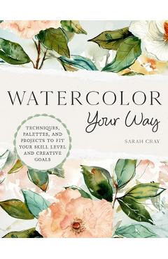 Watercolor Your Way: Techniques, Palettes, and Projects to Fit Your Skill Level and Creative Goals - Sarah Cray