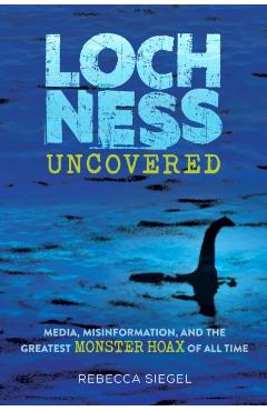 Loch Ness Uncovered: How Fake News Fueled the Greatest Monster Hoax of All Time - Rebecca Siegel