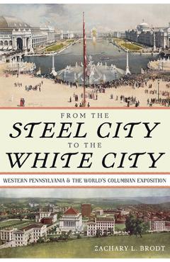 From the steel city to the white city: western pennsylvania and the world's columbian exposition - zachary l. brodt
