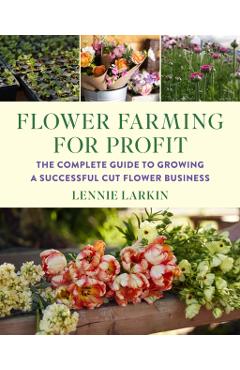 Flower Farming for Profit: The Complete Guide to Growing a Successful Cut Flower Business - Lennie Larkin