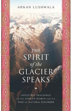 The Spirit of the Glacier Speaks: Ancestral Teachings of the Andean World for the Time of Natural Disorder - Arkan Lushwala