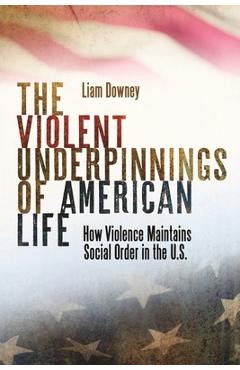 The Violent Underpinnings of American Life: How Violence Maintains Social Order in the Us - Liam Downey