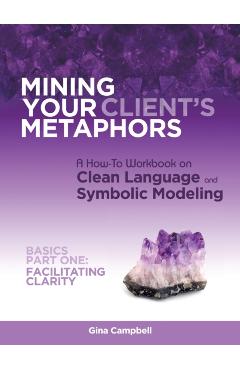 Mining Your Client\'s Metaphors: A How-To Workbook on Clean Language and Symbolic Modeling, Basics Part I: Facilitating Clarity - Gina Campbell
