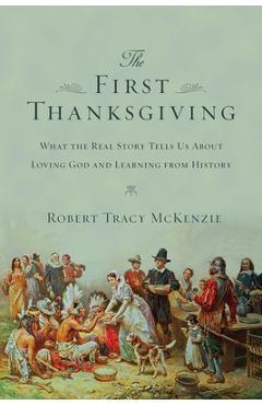 The First Thanksgiving: What the Real Story Tells Us about Loving God and Learning from History - Robert Tracy Mckenzie