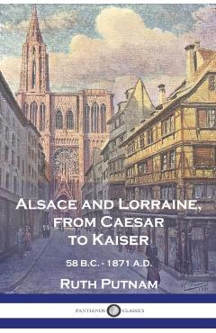 Alsace and Lorraine, from Caesar to Kaiser: 58 B.C. - 1871 A.D. - Ruth Putnam