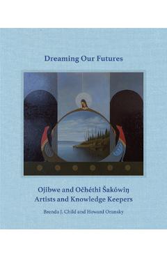 Dreaming Our Futures: Ojibwe and Ochéthi Sakówi? Artists and Knowledge Keepers - Brenda J. Child
