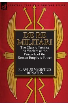 De Re Militari (Concerning Military Affairs): the Classic Treatise on Warfare at the Pinnacle of the Roman Empire's Power - Flavius Vegetius Renatus