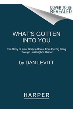 What\'s Gotten Into You: The Story of Your Body\'s Atoms, from the Big Bang Through Last Night\'s Dinner - Dan Levitt