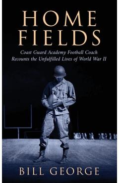 Home Fields: Coast Guard Academy Football Coach Recounts the Unfulfilled Lives of World War II - Bill George