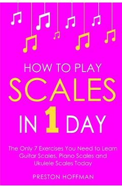 How to Play Scales: In 1 Day - The Only 7 Exercises You Need to Learn Guitar Scales, Piano Scales and Ukulele Scales Today - Preston Hoffman