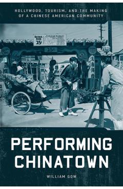 Performing Chinatown: Hollywood, Tourism, and the Making of a Chinese American Community - William Gow