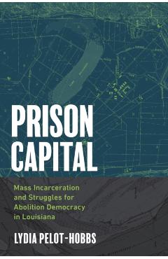 Prison Capital: Mass Incarceration and Struggles for Abolition Democracy in Louisiana - Lydia Pelot-hobbs
