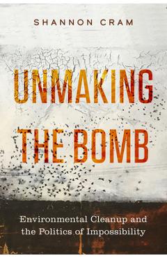 Unmaking the Bomb: Environmental Cleanup and the Politics of Impossibility Volume 14 - Shannon Cram