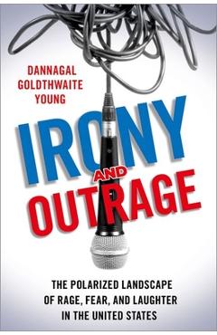 Irony and Outrage: The Polarized Landscape of Rage, Fear, and Laughter in the United States - Dannagal Goldthwaite Young
