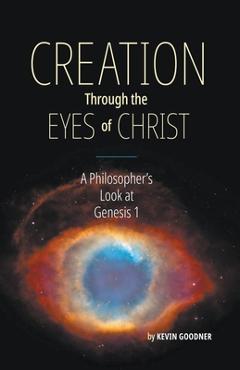 Creation Through the Eyes of Christ: A Philosopher\'s Look at Genesis 1 - Kevin Goodner